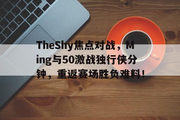 爱游戏-TheShy焦点对战，Ming与50激战独行侠分钟，重返赛场胜负难料！-爱游戏